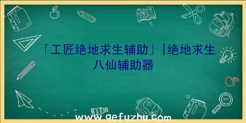 「工匠绝地求生辅助」|绝地求生八仙辅助器